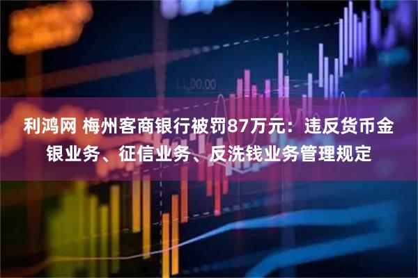 利鸿网 梅州客商银行被罚87万元：违反货币金银业务、征信业务、反洗钱业务管理规定