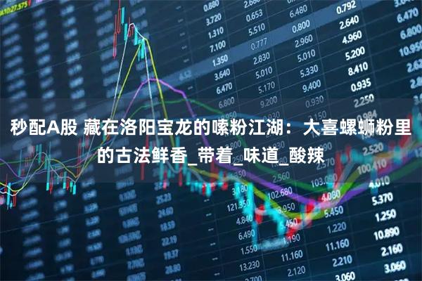 秒配A股 藏在洛阳宝龙的嗦粉江湖：大喜螺蛳粉里的古法鲜香_带着_味道_酸辣