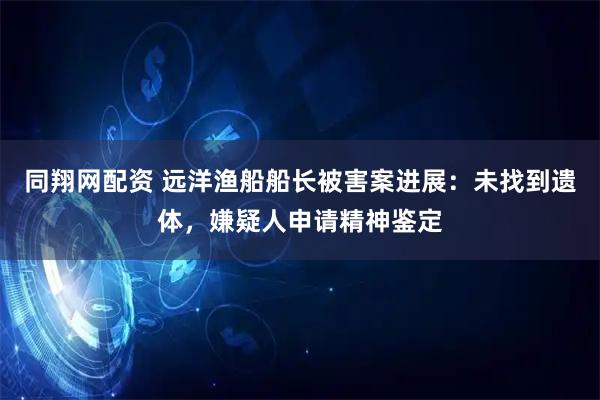 同翔网配资 远洋渔船船长被害案进展：未找到遗体，嫌疑人申请精神鉴定