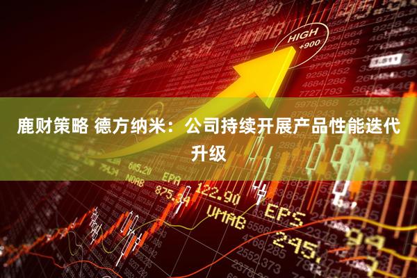 鹿财策略 德方纳米：公司持续开展产品性能迭代升级