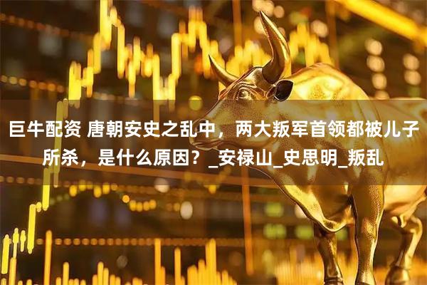 巨牛配资 唐朝安史之乱中，两大叛军首领都被儿子所杀，是什么原因？_安禄山_史思明_叛乱