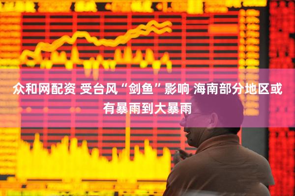 众和网配资 受台风“剑鱼”影响 海南部分地区或有暴雨到大暴雨
