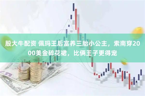 股大牛配资 佩玛王后富养三胎小公主，索南穿2000美金碎花裙，比俩王子更得宠