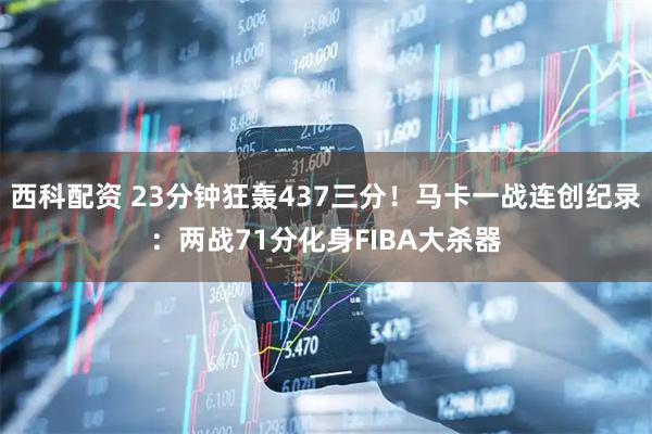 西科配资 23分钟狂轰437三分！马卡一战连创纪录：两战71分化身FIBA大杀器