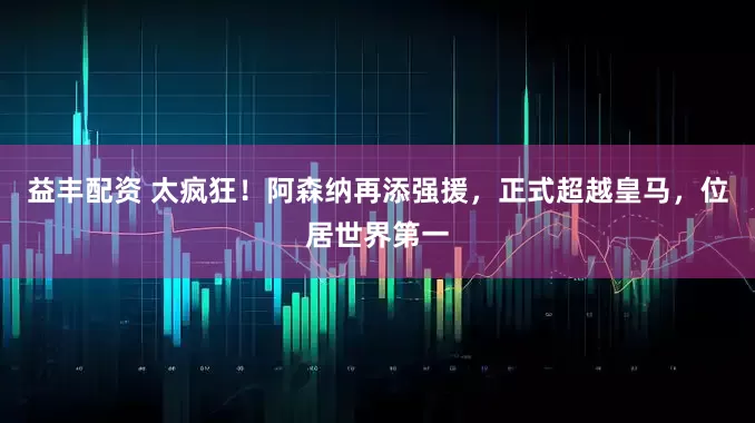 益丰配资 太疯狂！阿森纳再添强援，正式超越皇马，位居世界第一