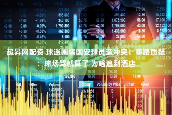 超昇网配资 球迷围堵国安球员造冲突！董路质疑：球场骂就算了 为啥追到酒店