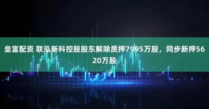 垒富配资 联泓新科控股股东解除质押7995万股，同步新押5620万股