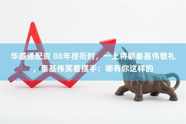 华盛通配资 88年授衔时，一上将朝秦基伟敬礼，秦基伟笑着摆手：哪有你这样的