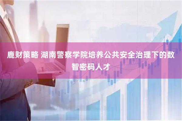 鹿财策略 湖南警察学院培养公共安全治理下的数智密码人才