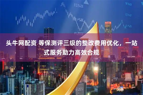 头牛网配资 等保测评三级的整改费用优化，一站式服务助力高效合规