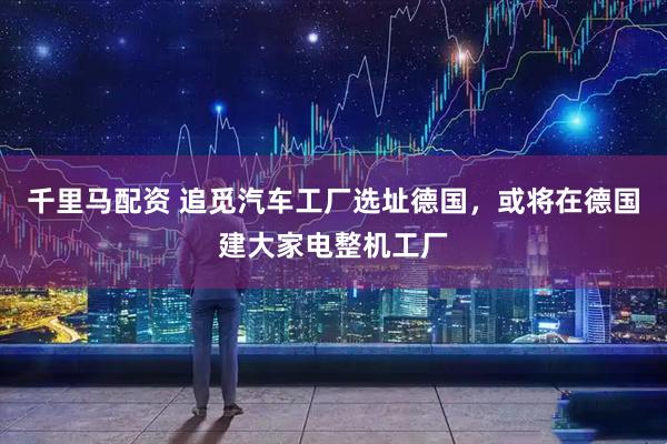千里马配资 追觅汽车工厂选址德国，或将在德国建大家电整机工厂