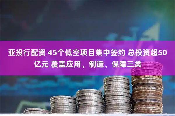 亚投行配资 45个低空项目集中签约 总投资超50亿元 覆盖应用、制造、保障三类