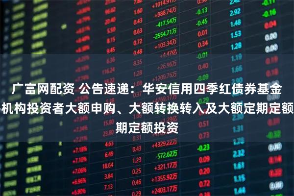 广富网配资 公告速递：华安信用四季红债券基金暂停机构投资者大额申购、大额转换转入及大额定期定额投资