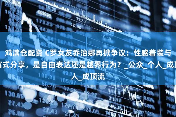 鸿满仓配资 C罗女友乔治娜再掀争议：性感着装与炫富式分享，是自由表达还是越界行为？_公众_个人_成顶流