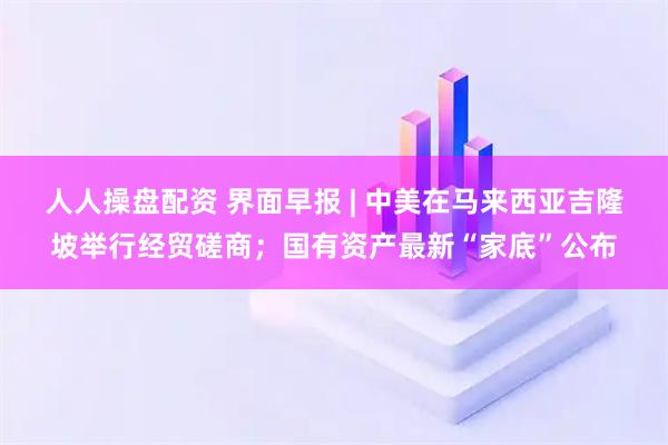 人人操盘配资 界面早报 | 中美在马来西亚吉隆坡举行经贸磋商；国有资产最新“家底”公布