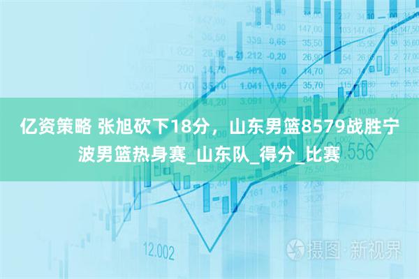 亿资策略 张旭砍下18分，山东男篮8579战胜宁波男篮热身赛_山东队_得分_比赛