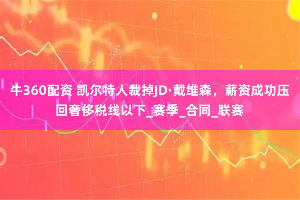 牛360配资 凯尔特人裁掉JD·戴维森，薪资成功压回奢侈税线以下_赛季_合同_联赛