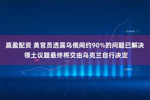 赢盈配资 美官员透露乌俄间约90%的问题已解决 领土议题最终将交由乌克兰自行决定
