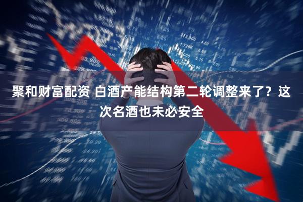 聚和财富配资 白酒产能结构第二轮调整来了？这次名酒也未必安全
