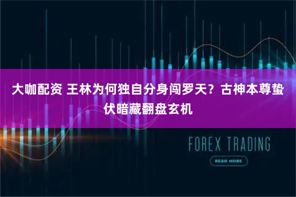 大咖配资 王林为何独自分身闯罗天？古神本尊蛰伏暗藏翻盘玄机