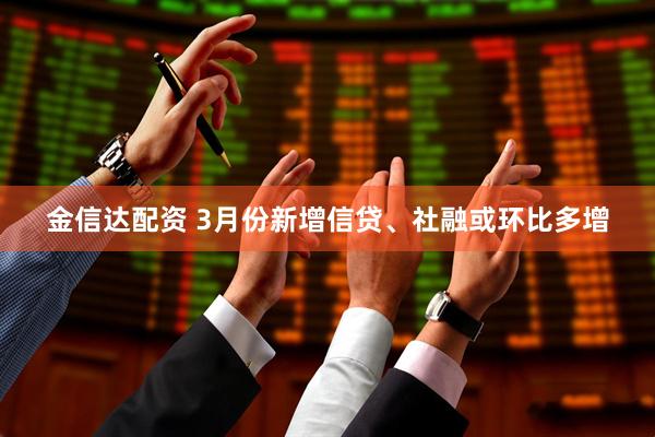 金信达配资 3月份新增信贷、社融或环比多增