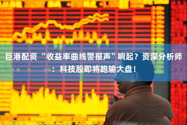 巨港配资 “收益率曲线警报声”响起?资深分析师:科技股即将跑输大盘!