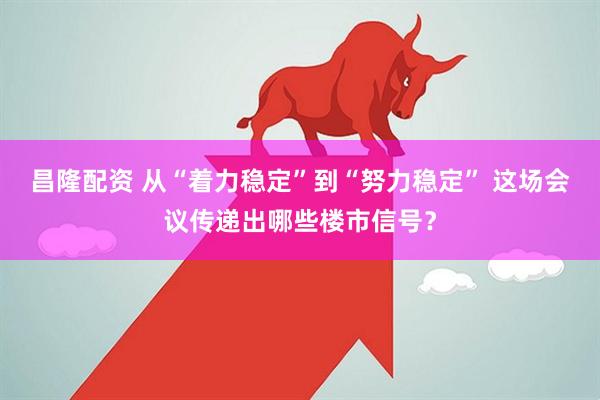 昌隆配资 从“着力稳定”到“努力稳定” 这场会议传递出哪些楼市信号?